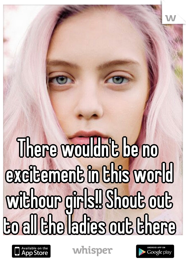 There wouldn't be no excitement in this world withour girls!! Shout out to all the ladies out there ;) 
