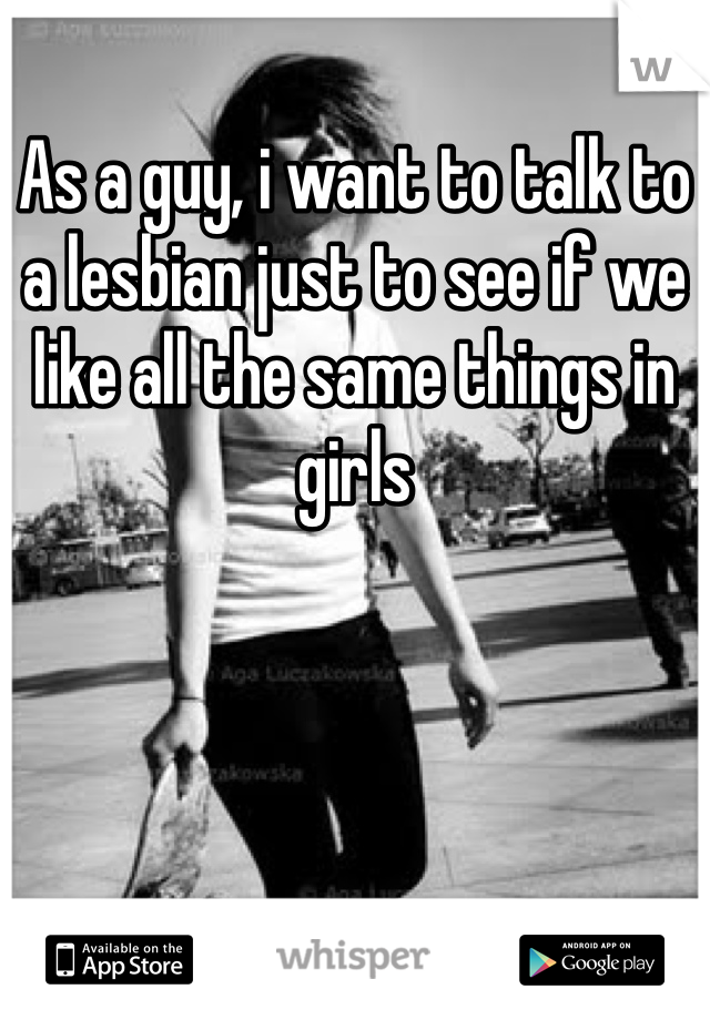 As a guy, i want to talk to a lesbian just to see if we like all the same things in girls