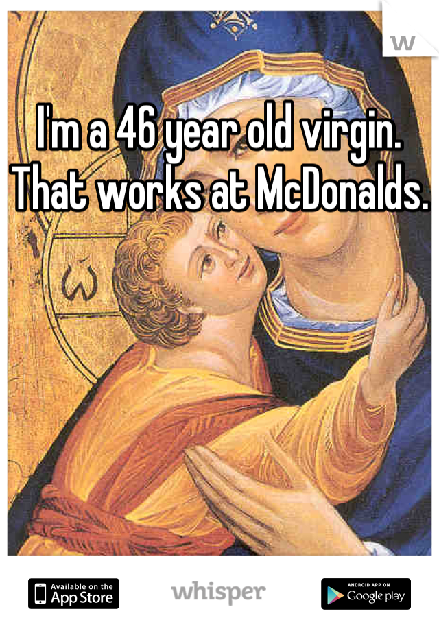 I'm a 46 year old virgin. That works at McDonalds.