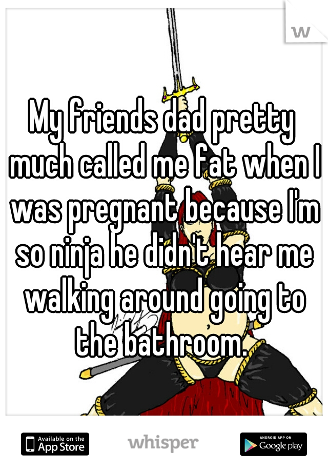 My friends dad pretty much called me fat when I was pregnant because I'm so ninja he didn't hear me walking around going to the bathroom. 