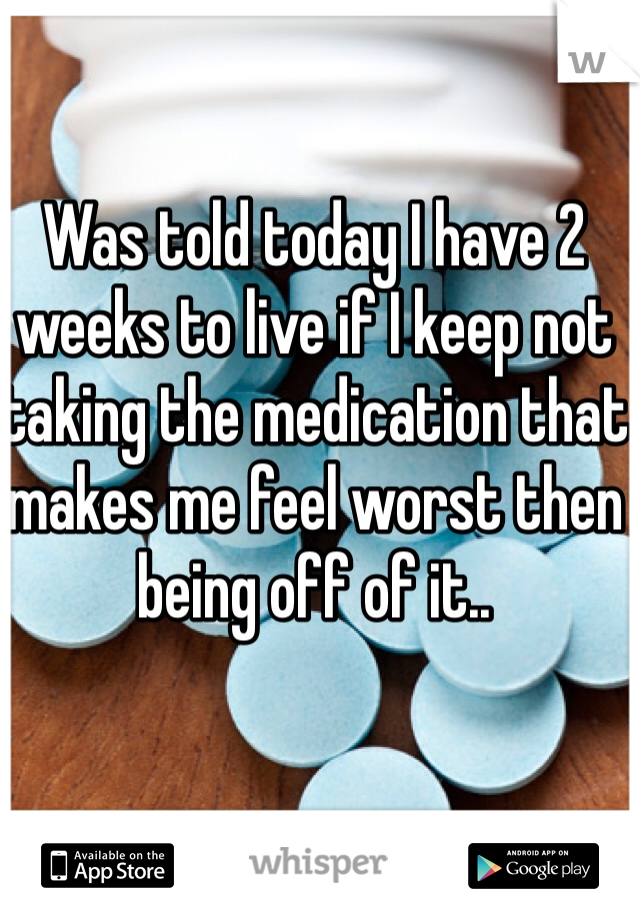 Was told today I have 2 weeks to live if I keep not taking the medication that makes me feel worst then being off of it.. 