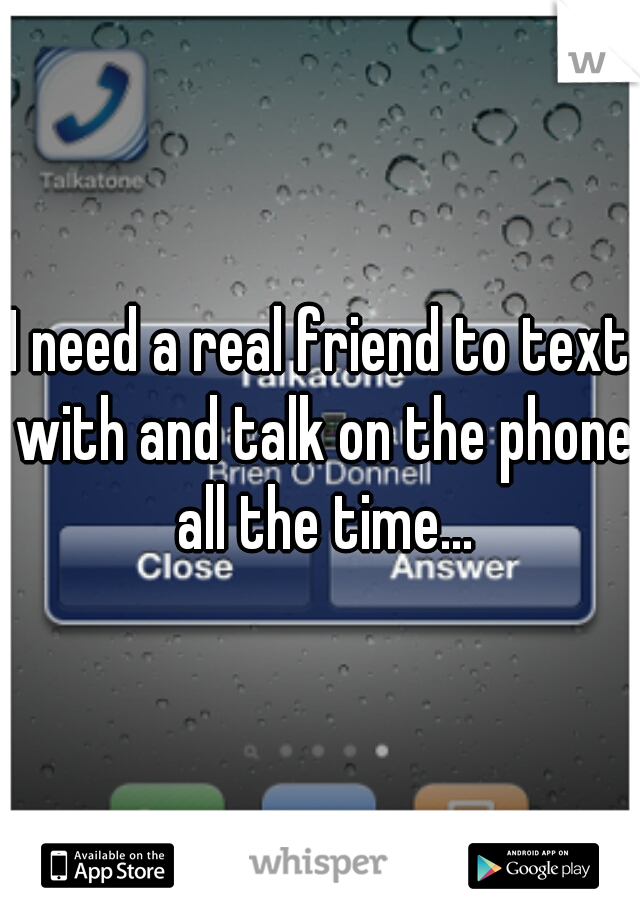 I need a real friend to text with and talk on the phone all the time...