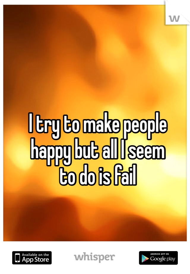 I try to make people
happy but all I seem
to do is fail