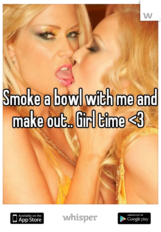 Smoke a bowl with me and make out.. Girl time <3  