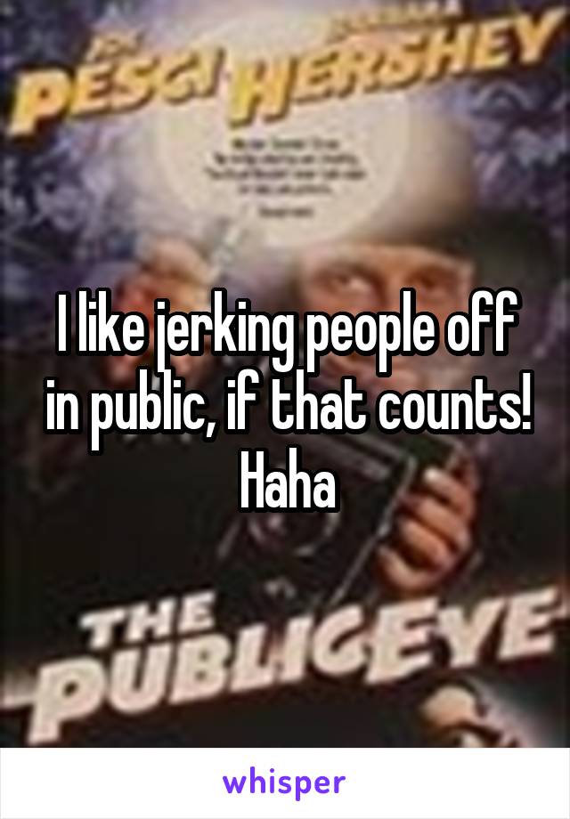I like jerking people off in public, if that counts! Haha