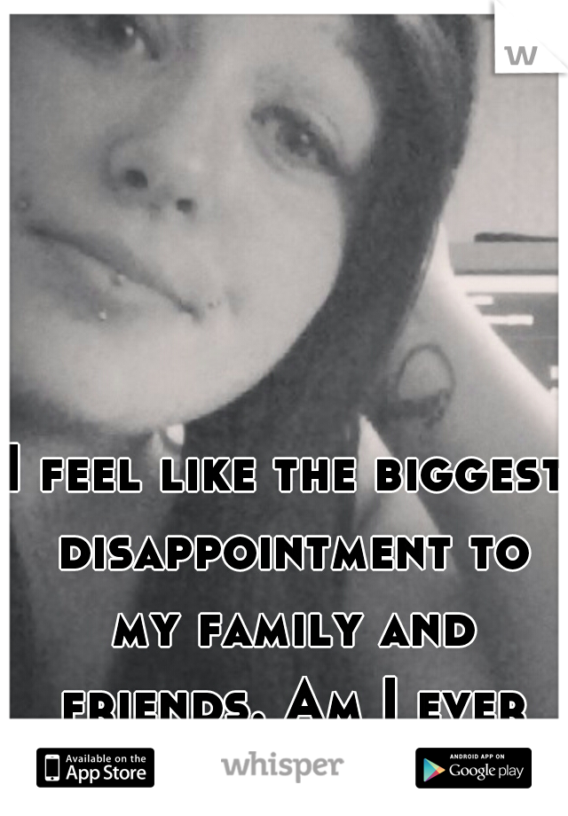 I feel like the biggest disappointment to my family and friends. Am I ever going to be enough?