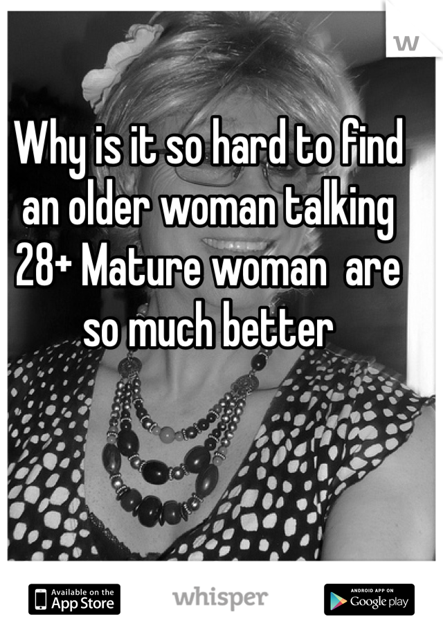 Why is it so hard to find an older woman talking 28+ Mature woman  are so much better