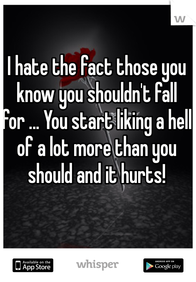 I hate the fact those you know you shouldn't fall for ... You start liking a hell of a lot more than you should and it hurts! 