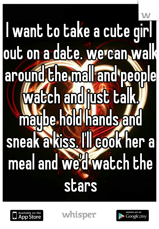 I want to take a cute girl out on a date. we can walk around the mall and people watch and just talk. maybe hold hands and sneak a kiss. I'll cook her a meal and we'd watch the stars