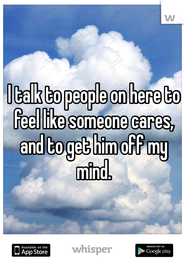 I talk to people on here to feel like someone cares, and to get him off my mind. 