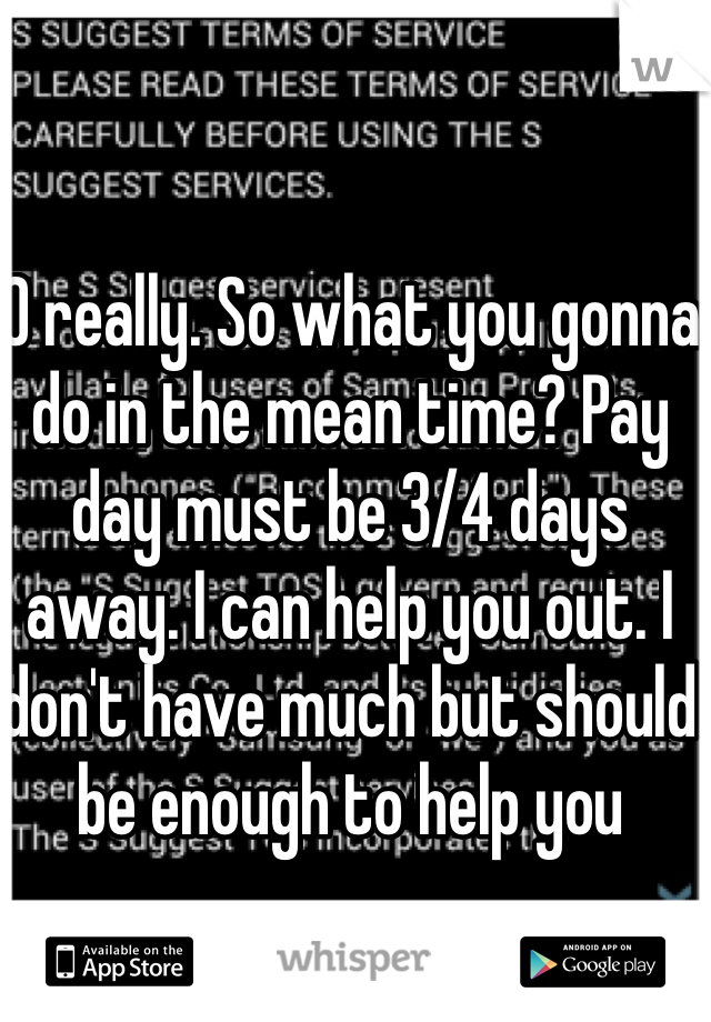 O really. So what you gonna do in the mean time? Pay day must be 3/4 days away. I can help you out. I don't have much but should be enough to help you 