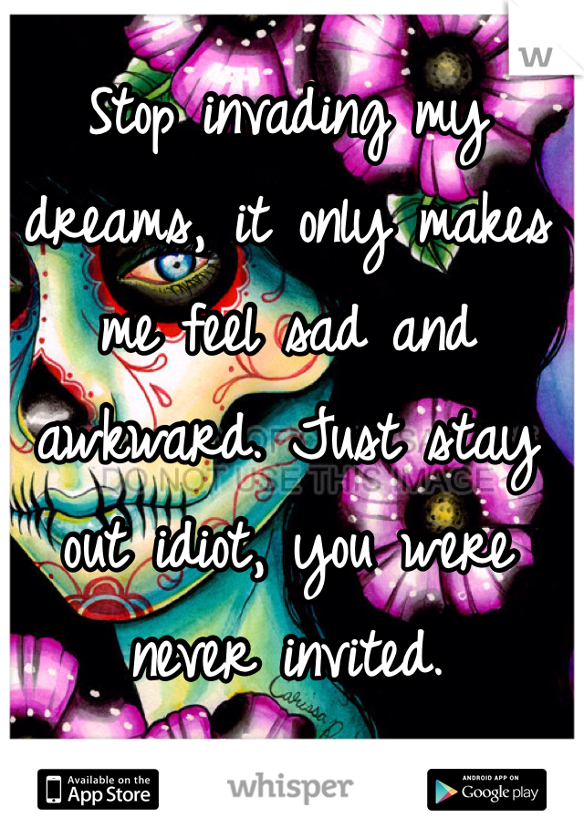 Stop invading my dreams, it only makes me feel sad and awkward. Just stay out idiot, you were never invited. 