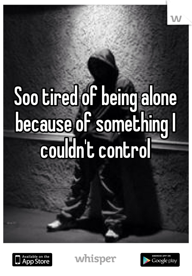 Soo tired of being alone because of something I couldn't control