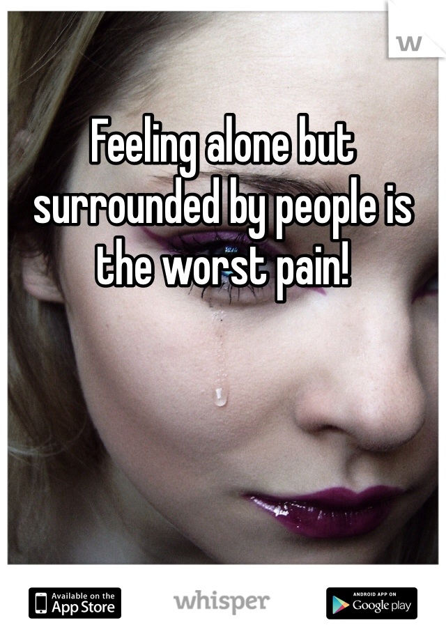 Feeling alone but surrounded by people is the worst pain!