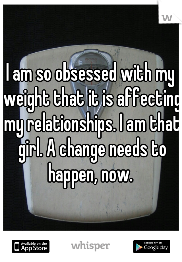 I am so obsessed with my weight that it is affecting my relationships. I am that girl. A change needs to happen, now. 