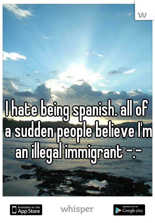 I hate being spanish. all of a sudden people believe I'm an illegal immigrant -.-