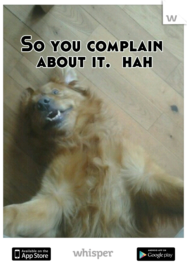So you complain about it.  hah