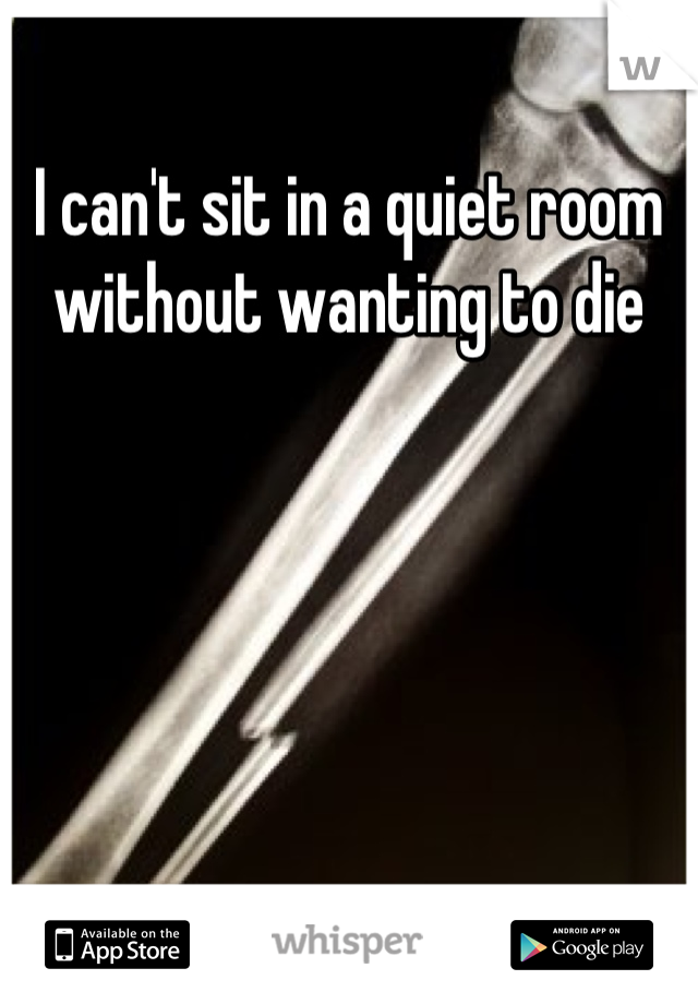 I can't sit in a quiet room without wanting to die
