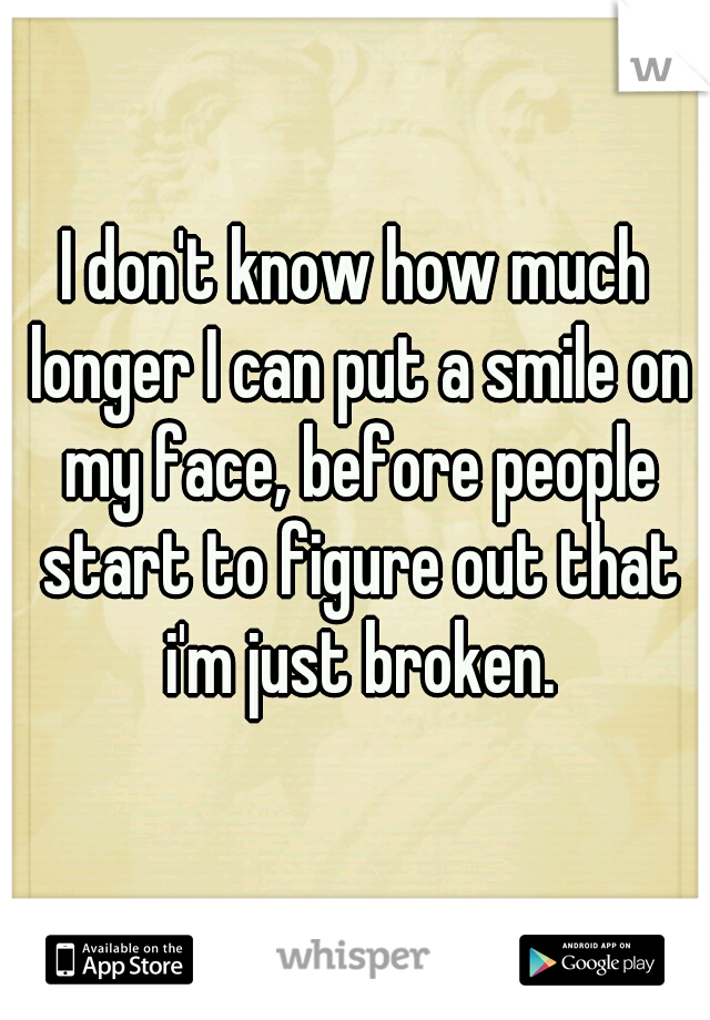 I don't know how much longer I can put a smile on my face, before people start to figure out that i'm just broken.