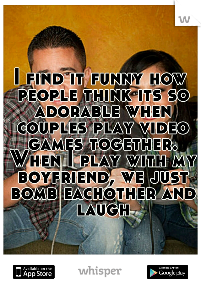 I find it funny how people think its so adorable when couples play video games together. When I play with my boyfriend, we just bomb eachother and laugh