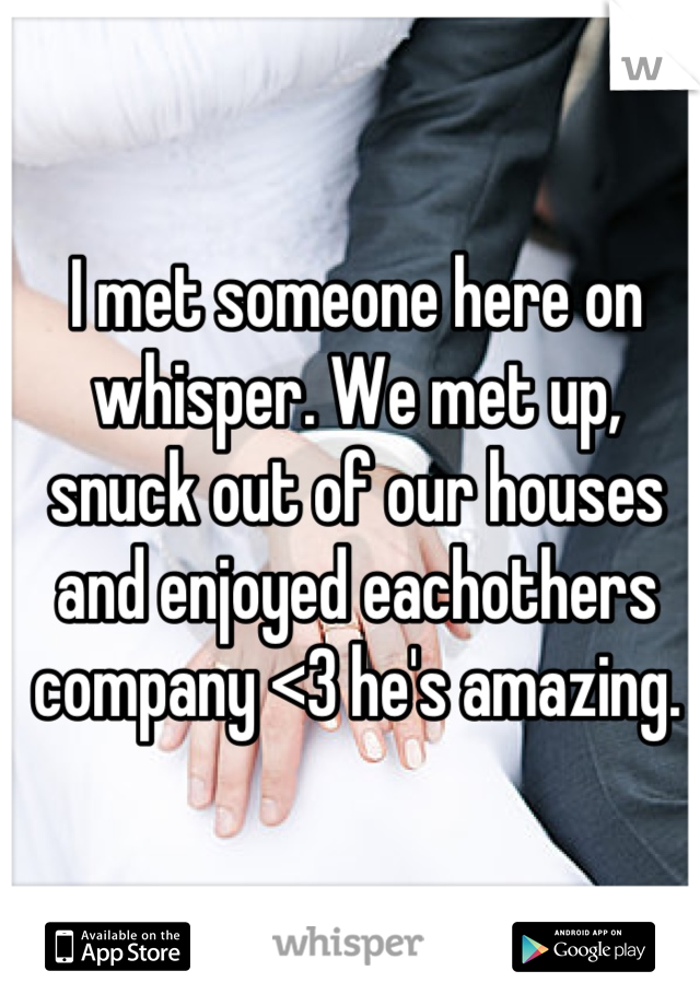 I met someone here on whisper. We met up, snuck out of our houses and enjoyed eachothers company <3 he's amazing.
