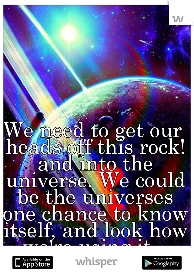 We need to get our heads off this rock! and into the universe. We could be the universes one chance to know itself, and look how we're using it...