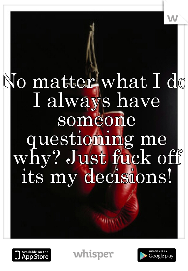 No matter what I do I always have someone questioning me why? Just fuck off its my decisions!