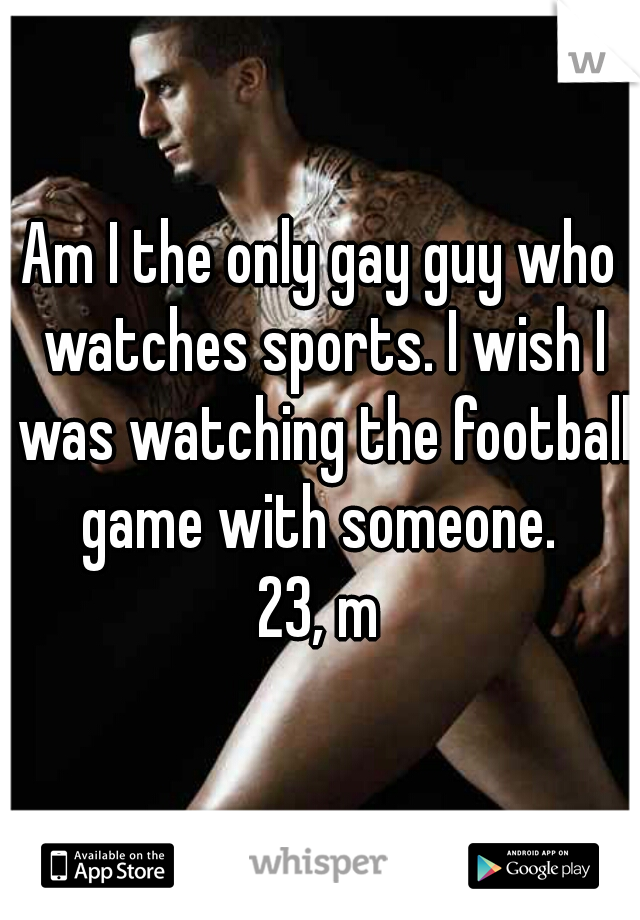 Am I the only gay guy who watches sports. I wish I was watching the football game with someone. 
23, m