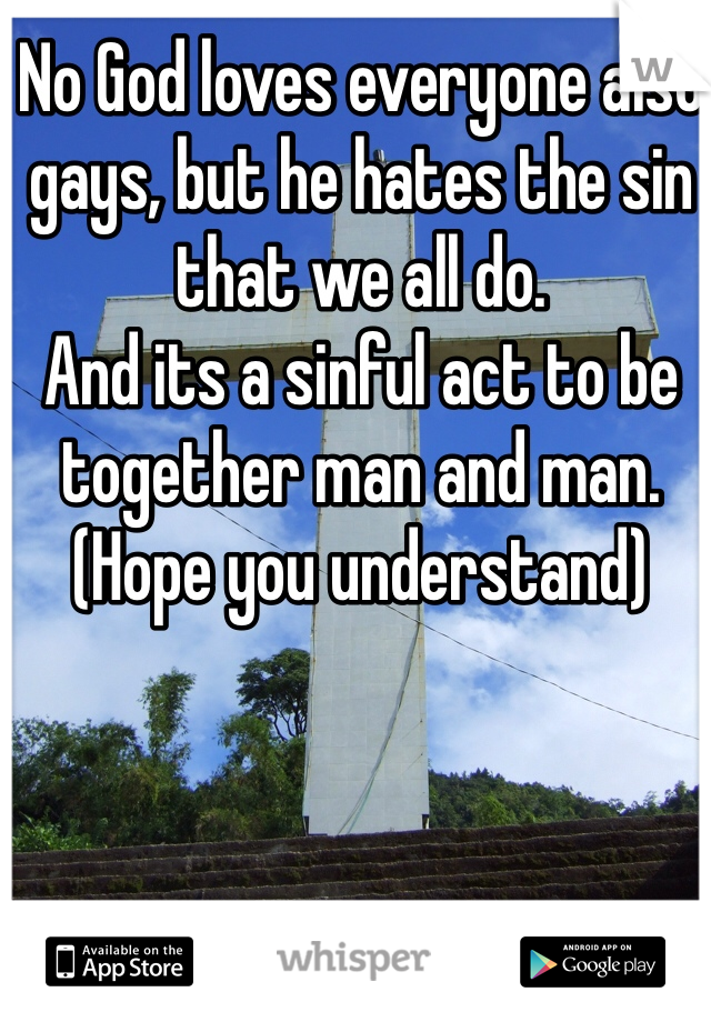 No God loves everyone also gays, but he hates the sin that we all do.
And its a sinful act to be together man and man.
(Hope you understand)