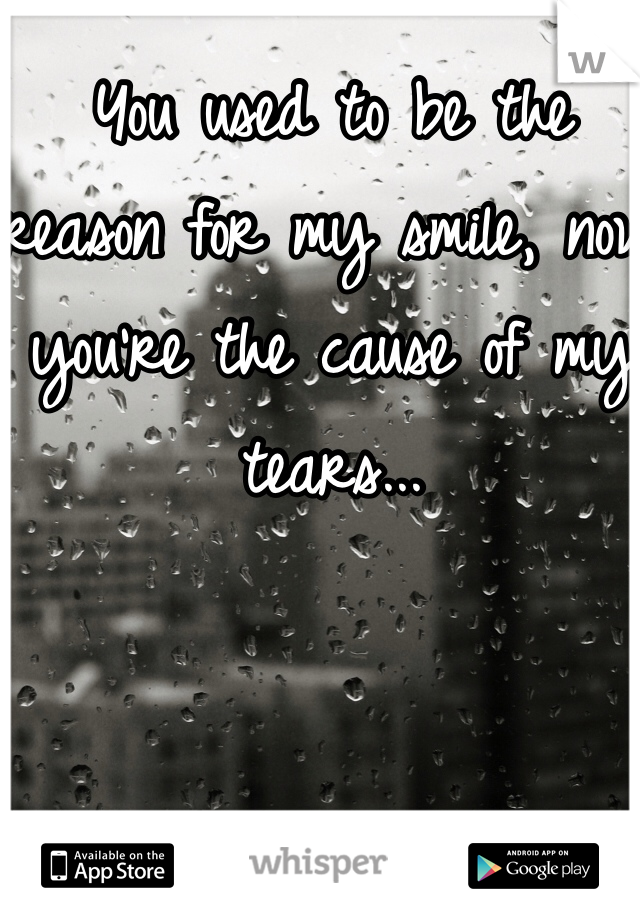 You used to be the reason for my smile, now you're the cause of my tears...
