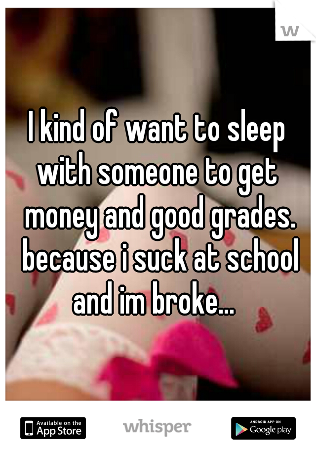 I kind of want to sleep with someone to get  money and good grades. because i suck at school and im broke...  