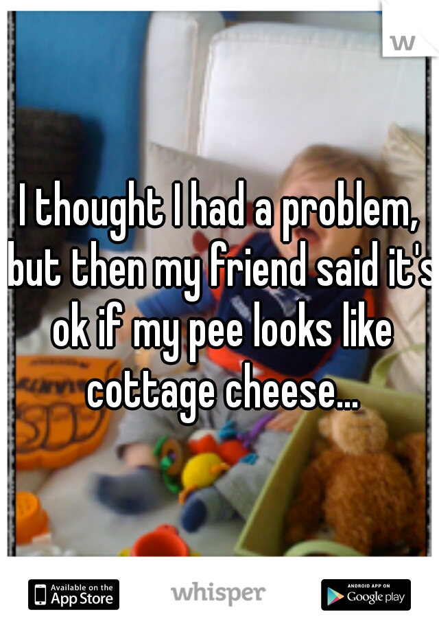 I thought I had a problem, but then my friend said it's ok if my pee looks like cottage cheese...