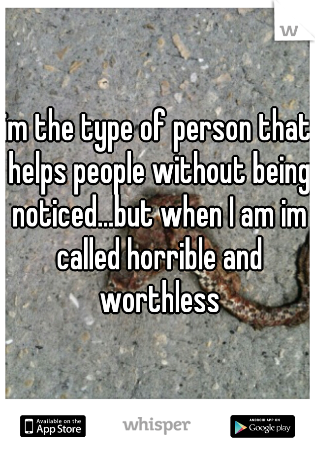 im the type of person that helps people without being noticed...but when I am im called horrible and worthless