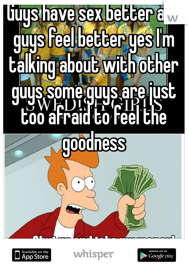 Guys have sex better and guys feel better yes I'm talking about with other guys some guys are just too afraid to feel the goodness 