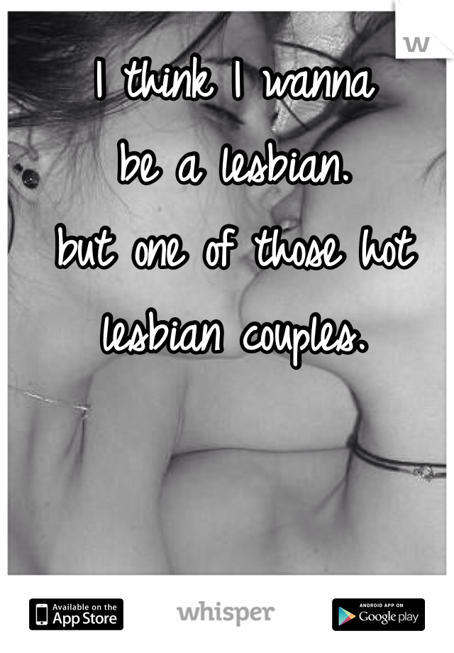 I think I wanna 
be a lesbian. 
but one of those hot lesbian couples. 