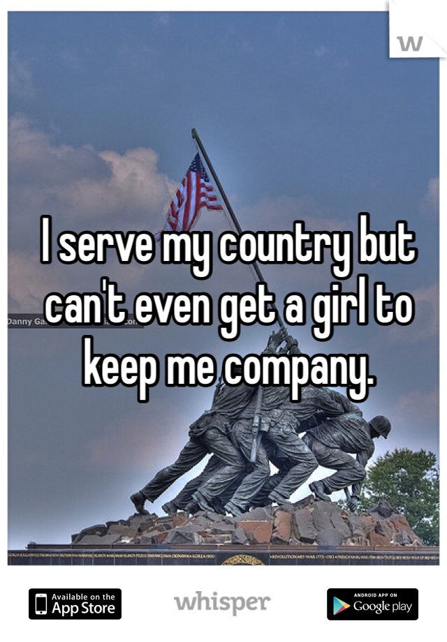 I serve my country but can't even get a girl to keep me company. 