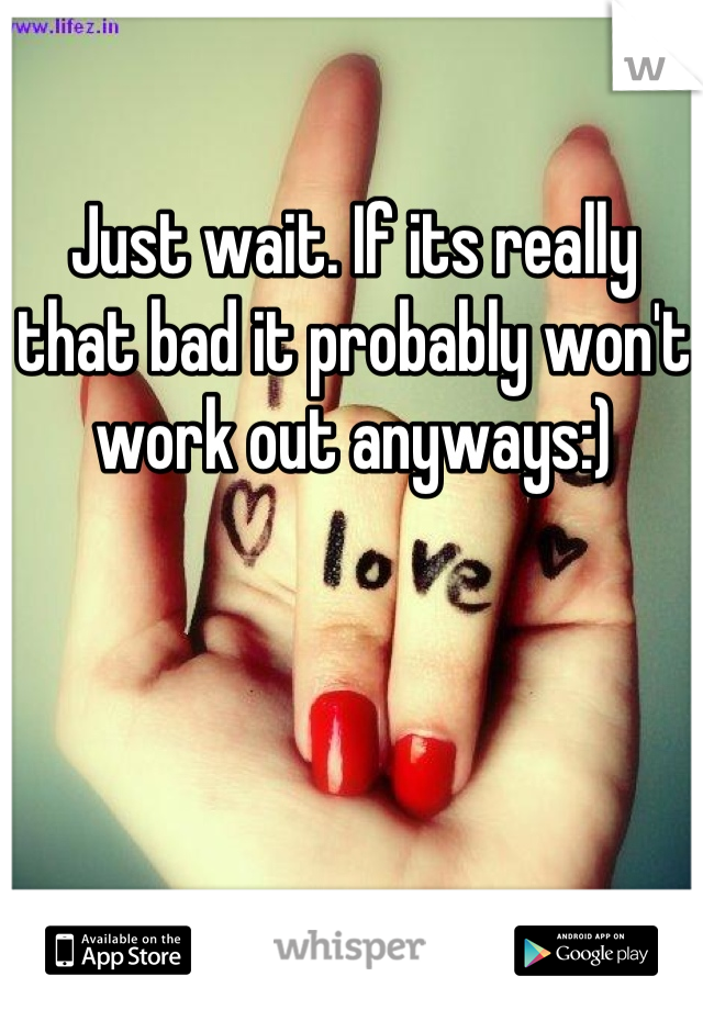 Just wait. If its really that bad it probably won't work out anyways:)