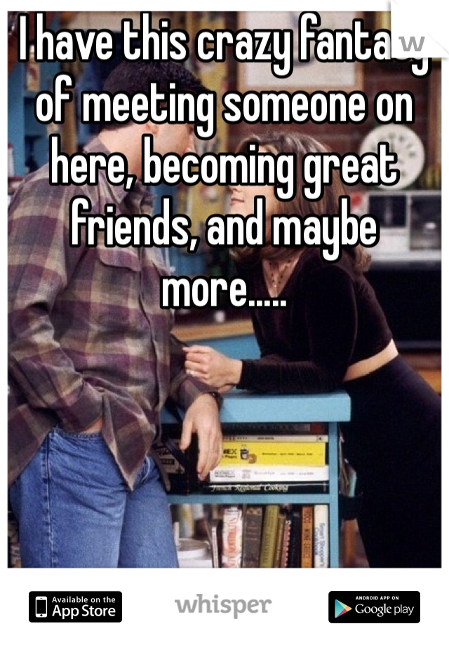 I have this crazy fantasy of meeting someone on here, becoming great friends, and maybe more.....