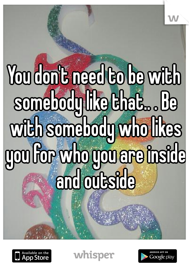 You don't need to be with somebody like that.. . Be with somebody who likes you for who you are inside and outside