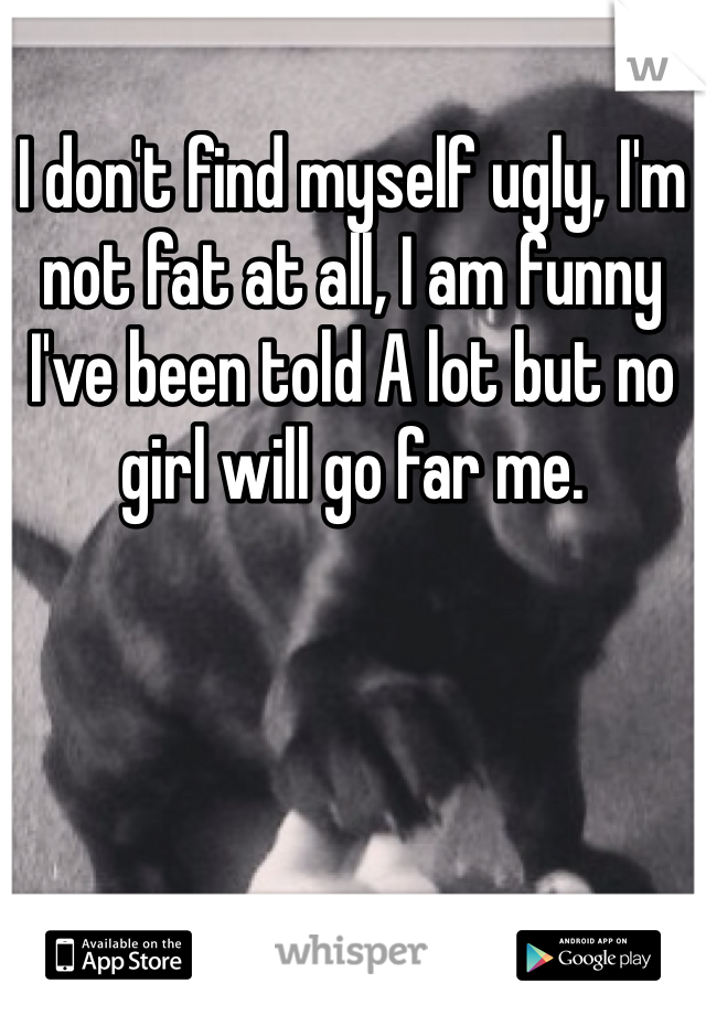 I don't find myself ugly, I'm not fat at all, I am funny I've been told A lot but no girl will go far me.