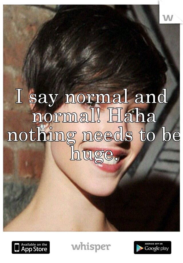 I say normal and normal! Haha nothing needs to be huge.