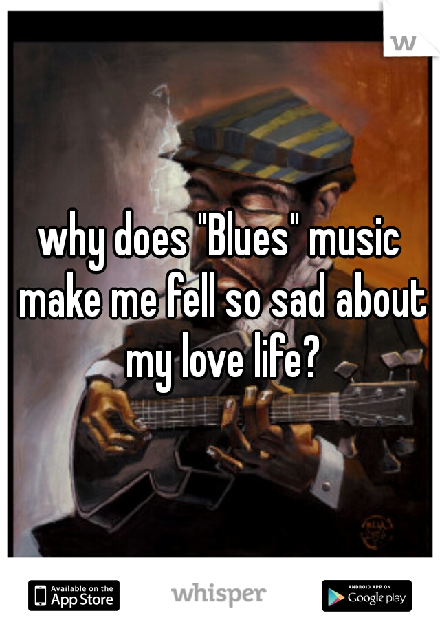 why does "Blues" music make me fell so sad about my love life?