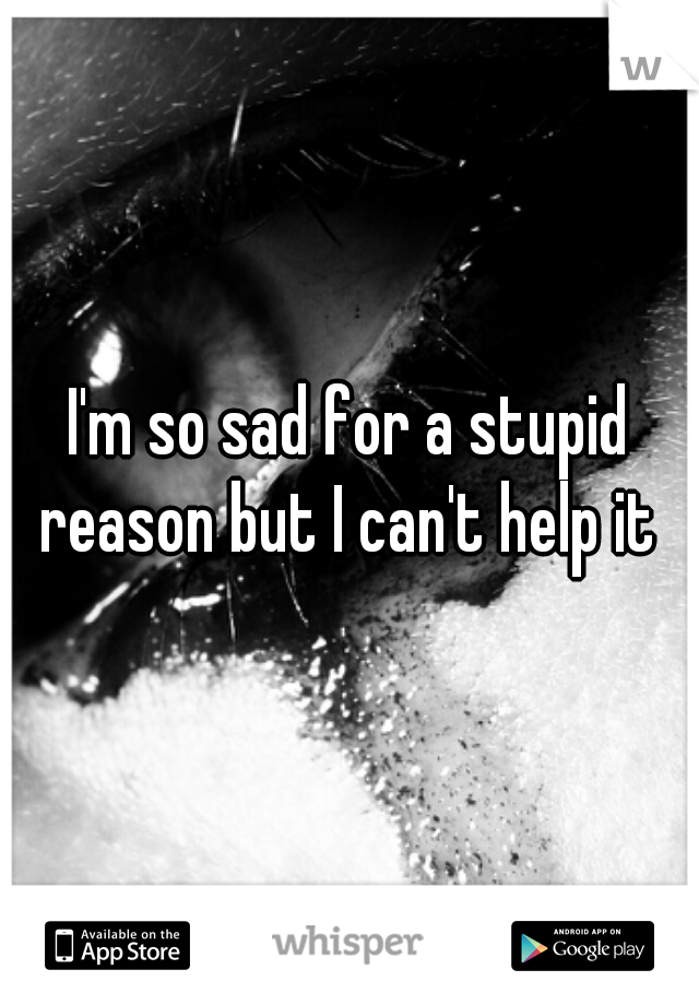 I'm so sad for a stupid reason but I can't help it 