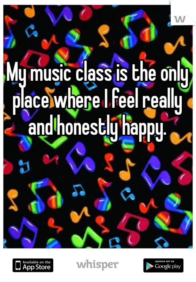 My music class is the only place where I feel really and honestly happy. 