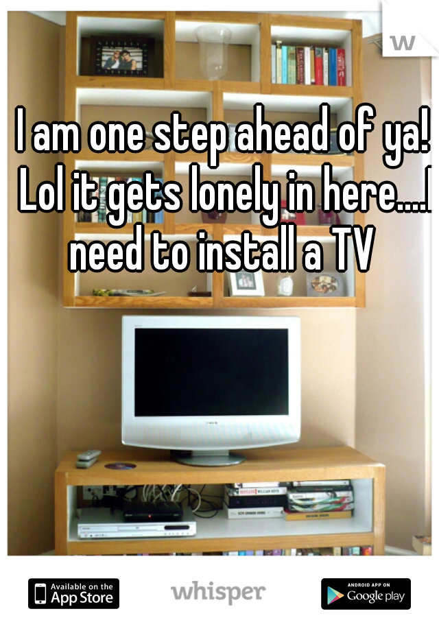 I am one step ahead of ya! Lol it gets lonely in here....I need to install a TV 