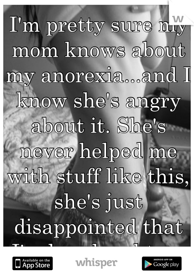 I'm pretty sure my mom knows about my anorexia...and I know she's angry about it. She's never helped me with stuff like this, she's just disappointed that I'm her daughter. 