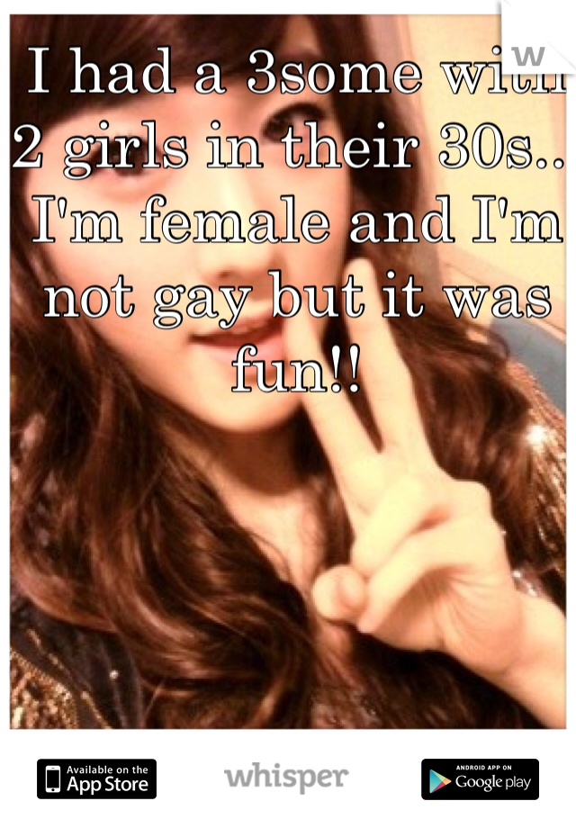 I had a 3some with 2 girls in their 30s... I'm female and I'm not gay but it was fun!!