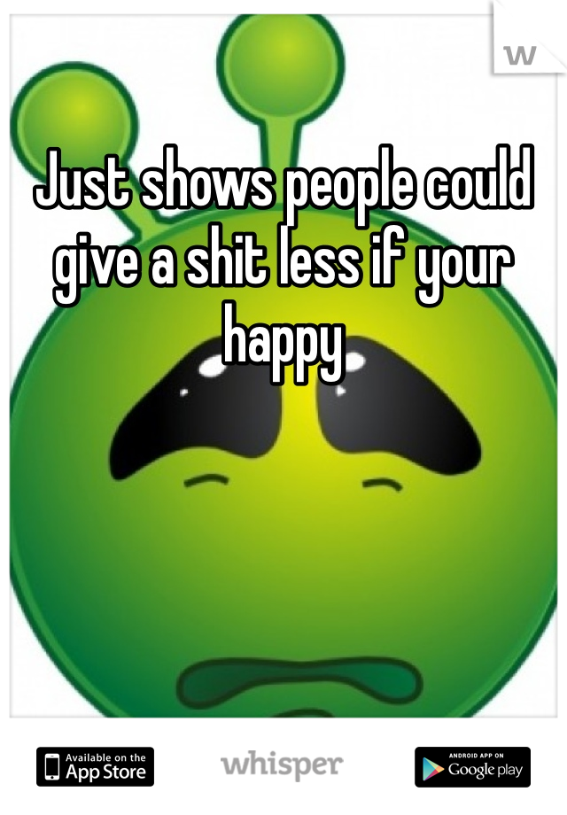 Just shows people could give a shit less if your happy