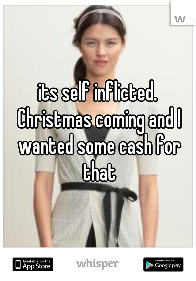 its self inflicted. Christmas coming and I wanted some cash for that