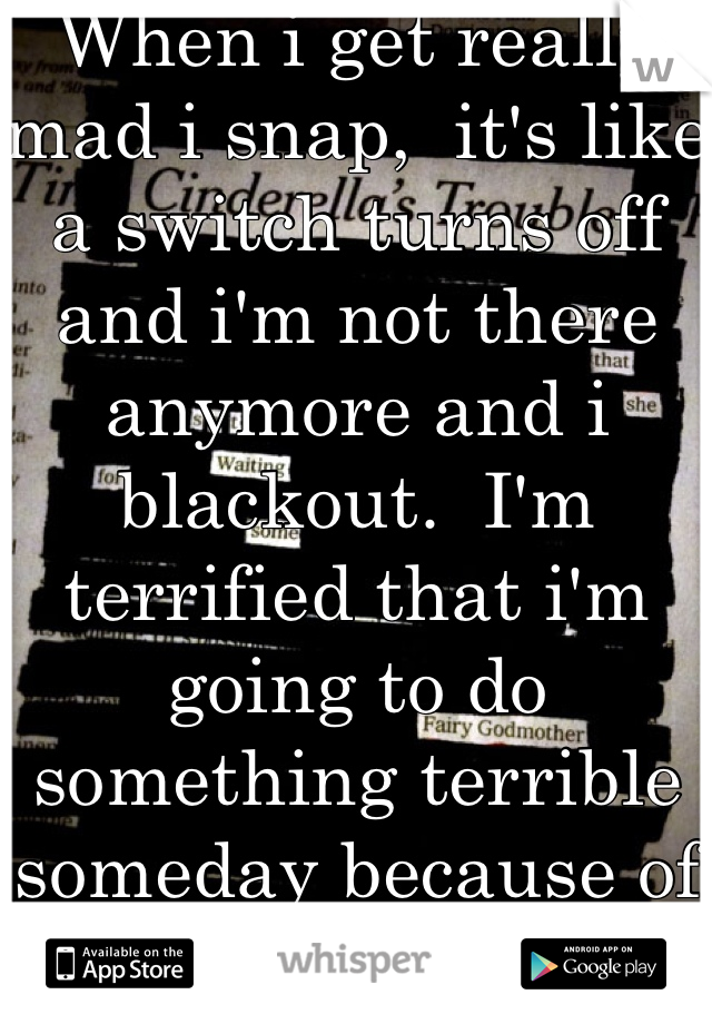When i get really mad i snap,  it's like a switch turns off and i'm not there anymore and i blackout.  I'm terrified that i'm going to do something terrible someday because of it 